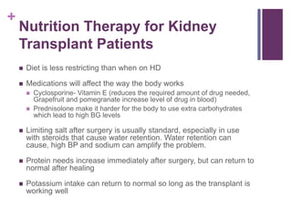 +
Nutrition Therapy for Kidney
Transplant Patients
 Diet is less restricting than when on HD
 Medications will affect the way the body works
 Cyclosporine- Vitamin E (reduces the required amount of drug needed,
Grapefruit and pomegranate increase level of drug in blood)
 Prednisolone make it harder for the body to use extra carbohydrates
which lead to high BG levels
 Limiting salt after surgery is usually standard, especially in use
with steroids that cause water retention. Water retention can
cause, high BP and sodium can amplify the problem.
 Protein needs increase immediately after surgery, but can return to
normal after healing
 Potassium intake can return to normal so long as the transplant is
working well
 