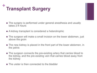 +
Transplant Surgery
 The surgery is performed under general anesthesia and usually
takes 2-4 hours
 A kidney transplant is considered a heterotrophic
 The surgeon will make a small incision on the lower abdomen, just
above the groin
 The new kidney is placed in the front part of the lower abdomen, in
the pelvis
 The surgeon connects the pre-existing artery that carries blood to
the kidney, and the pre-existing vein that carries blood away from
the kidney
 The ureter is then connected to the bladder
 