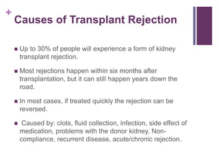 +
Causes of Transplant Rejection
 Up to 30% of people will experience a form of kidney
transplant rejection.
 Most rejections happen within six months after
transplantation, but it can still happen years down the
road.
 In most cases, if treated quickly the rejection can be
reversed.
 Caused by: clots, fluid collection, infection, side effect of
medication, problems with the donor kidney, Non-
compliance, recurrent disease, acute/chronic rejection.
 