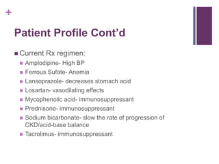 +
Patient Profile Cont’d
 Current Rx regimen:
 Amplodipine- High BP
 Ferrous Sufate- Anemia
 Lansoprazole- decreases stomach acid
 Losartan- vasodilating effects
 Mycophenolic acid- immunosuppressant
 Prednisone- immunosuppressant
 Sodium bicarbonate- slow the rate of progression of
CKD/acid-base balance
 Tacrolimus- immunosuppressant
 
