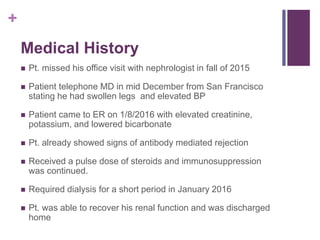 +
Medical History
 Pt. missed his office visit with nephrologist in fall of 2015
 Patient telephone MD in mid December from San Francisco
stating he had swollen legs and elevated BP
 Patient came to ER on 1/8/2016 with elevated creatinine,
potassium, and lowered bicarbonate
 Pt. already showed signs of antibody mediated rejection
 Received a pulse dose of steroids and immunosuppression
was continued.
 Required dialysis for a short period in January 2016
 Pt. was able to recover his renal function and was discharged
home
 
