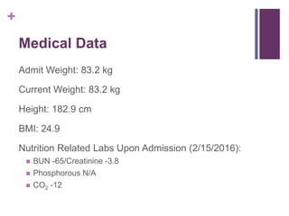 +
Medical Data
Admit Weight: 83.2 kg
Current Weight: 83.2 kg
Height: 182.9 cm
BMI: 24.9
Nutrition Related Labs Upon Admission (2/15/2016):
 BUN -65/Creatinine -3.8
 Phosphorous N/A
 CO2 -12
 