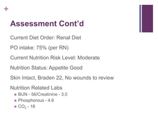 +
Assessment Cont’d
Current Diet Order: Renal Diet
PO intake: 75% (per RN)
Current Nutrition Risk Level: Moderate
Nutrition Status: Appetite Good
Skin Intact, Braden 22, No wounds to review
Nutrition Related Labs
 BUN - 56/Creatinine - 3.0
 Phosphorous - 4.6
 CO2 - 18
 