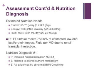 +
Assessment Cont’d & Nutrition
Diagnosis
Estimated Nutrition Needs
 Protein: 58-75 g/day (0.7-0.9 g/kg)
 Energy: 1830-2163 kcal/day (22-26 kcal/kg)
 Fluid: 1664-2084 mL/day (20-25 mL/kg)
 Pt. PO intake meets 78/96% of estimated low-end
kcal/protein needs. Fluid per MD due to renal
transplant rejection.
Nutrition Diagnosis #1
 P: Impaired nutrient utilization NC-2.1
 E: Related to altered nutrient metabolism
 S: As evidenced by abnormal BUN/Creatinine
 