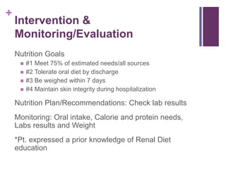+
Intervention &
Monitoring/Evaluation
Nutrition Goals
 #1 Meet 75% of estimated needs/all sources
 #2 Tolerate oral diet by discharge
 #3 Be weighed within 7 days
 #4 Maintain skin integrity during hospitalization
Nutrition Plan/Recommendations: Check lab results
Monitoring: Oral intake, Calorie and protein needs,
Labs results and Weight
*Pt. expressed a prior knowledge of Renal Diet
education
 