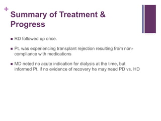 +
Summary of Treatment &
Progress
 RD followed up once.
 Pt. was experiencing transplant rejection resulting from non-
compliance with medications
 MD noted no acute indication for dialysis at the time, but
informed Pt. if no evidence of recovery he may need PD vs. HD
 