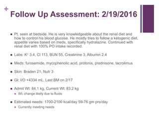 +
Follow Up Assessment: 2/19/2016
 Pt. seen at bedside. He is very knowledgeable about the renal diet and
how to control his blood glucose. He mostly tries to follow a ketogenic diet,
appetite varies based on meds, specifically hydralazine. Continued with
renal diet with 100% PO intake recorded.
 Labs: K+ 3.4, Cl 113, BUN 55, Creatinine 3, Albumin 2.4
 Meds: furosemide, mycophenolic acid, protonix, prednisone, tacrolimus
 Skin: Braden 21, Nutr 3
 GI: I/O +4334 mL, Last BM on 2/17
 Admit Wt: 84.1 kg, Current Wt: 83.2 kg
 Wt. change likely due to fluids
 Estimated needs: 1700-2100 kcal/day 59-76 gm pro/day
 Currently meeting needs
 