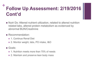 +
Follow Up Assessment: 2/19/2016
Cont’d
 Nutri Dx: Altered nutrient utilization, related to altered nutrition
related labs, altered protein metabolism as evidenced by
abnormal BUN/Creatinine
 Recommendation:
 1. Continue Renal Diet
 2. Monitor weight, labs, PO intake, I&O
 Goals:
 1. Nutrition meets more than 75% of needs
 2. Maintain and preserve lean body mass
 