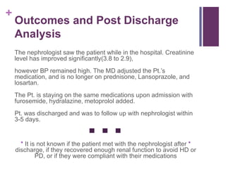 +
Outcomes and Post Discharge
Analysis
The nephrologist saw the patient while in the hospital. Creatinine
level has improved significantly(3.8 to 2.9),
however BP remained high. The MD adjusted the Pt.’s
medication, and is no longer on prednisone, Lansoprazole, and
losartan.
The Pt. is staying on the same medications upon admission with
furosemide, hydralazine, metoprolol added.
Pt. was discharged and was to follow up with nephrologist within
3-5 days.
* It is not known if the patient met with the nephrologist after *
discharge, if they recovered enough renal function to avoid HD or
PD, or if they were compliant with their medications
 