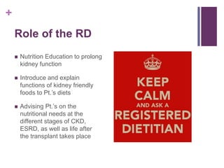 +
Role of the RD
 Nutrition Education to prolong
kidney function
 Introduce and explain
functions of kidney friendly
foods to Pt.’s diets
 Advising Pt.’s on the
nutritional needs at the
different stages of CKD,
ESRD, as well as life after
the transplant takes place
 