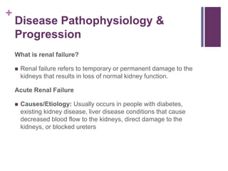 +
Disease Pathophysiology &
Progression
What is renal failure?
 Renal failure refers to temporary or permanent damage to the
kidneys that results in loss of normal kidney function.
Acute Renal Failure
 Causes/Etiology: Usually occurs in people with diabetes,
existing kidney disease, liver disease conditions that cause
decreased blood flow to the kidneys, direct damage to the
kidneys, or blocked ureters
 