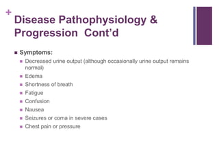 +
Disease Pathophysiology &
Progression Cont’d
 Symptoms:
 Decreased urine output (although occasionally urine output remains
normal)
 Edema
 Shortness of breath
 Fatigue
 Confusion
 Nausea
 Seizures or coma in severe cases
 Chest pain or pressure
 