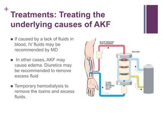 +
Treatments: Treating the
underlying causes of AKF
 If caused by a lack of fluids in
blood, IV fluids may be
recommended by MD
 In other cases, AKF may
cause edema. Diuretics may
be recommended to remove
excess fluid
 Temporary hemodialysis to
remove the toxins and excess
fluids.
 