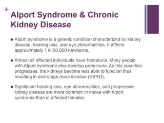 +
Alport Syndrome & Chronic
Kidney Disease
 Alport syndrome is a genetic condition characterized by kidney
disease, hearing loss, and eye abnormalities. It affects
approximately 1 in 50,000 newborns.
 Almost all affected individuals have hematuria. Many people
with Alport syndrome also develop proteinuria. As this condition
progresses, the kidneys become less able to function thus
resulting in end-stage renal disease (ESRD).
 Significant hearing loss, eye abnormalities, and progressive
kidney disease are more common in males with Alport
syndrome than in affected females.
 