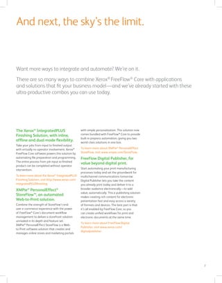 7
Want more ways to integrate and automate? We’re on it.
There are so many ways to combine Xerox®
FreeFlow®
Core with applications
and solutions that fit your business model—and we’ve already started with these
ultra-productive combos you can use today.
And next, the sky’s the limit.
The Xerox®
IntegratedPLUS
Finishing Solution, with inline,
offline and dual mode flexibility.
Take your jobs from input to finished output
with virtually no operator involvement. Xerox®
FreeFlow Core software powers this solution by
automating file preparation and programming.
The entire process from job input to finished
product can be completed without operator
intervention.
To learn more about the Xerox®
IntegratedPLUS
Finishing Solution, visit http://www.xerox.com/
integratedPLUSfinishing.
XMPie®
PersonalEffect®
StoreFlow™, an automated
Web-to-Print solution.
Combine the strength of StoreFlow’s end-
user e-commerce experience with the power
of FreeFlow®
Core’s document workflow
management to deliver a storefront solution
unrivaled in its depth and feature set.
XMPie®
PersonalEffect StoreFlow is a Web-
to-Print software solution that creates and
manages online stores and marketing portals
with simple personalization. This solution now
comes bundled with FreeFlow®
Core to provide
built-in prepress automation, giving you two
world-class solutions in one box.
To learn more about XMPie®
PersonalEffect
StoreFlow, visit www.xmpie.com/StoreFlow.
FreeFlow Digital Publisher, for
value beyond digital print.
Start automating your print manufacturing
processes today and set the groundwork for
multichannel communications tomorrow.
Digital Publisher lets you take the content
you already print today and deliver it to a
broader audience electronically—to add
value, automatically. This e-publishing solution
makes creating rich content for electronic
presentation fast and easy across a variety
of formats and devices. The best part is that
it’s all enabled by FreeFlow Core, so you
can create unified workflows for print and
electronic documents at the same time.
To learn more about FreeFlow Digital
Publisher, visit www.xerox.com/
digitalpublisher.
 