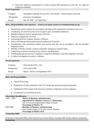 • Increased employees participation on Data pooling (HR perspective), with this we retrieved
Employees database.
Work Experience
Company : Aparajitha Corporate Services Pvt. Ltd.,(Onsite – Nokia Siemens Network.
Designation : Executive- Compliance
Period : Oct 14th
2010 –
18th
April 2012
Roles , Responsibilities and exposures – Acted as an onsite resource in manufacturing set up
• Disciplinary actions against the misconduct and reduced the absenteeism and labour turn over.
• Conducting exit interview process for resigned, quit / terminated employees.
• Handled employee queries and grievance redressal.
• Employee engagement activities.
• Liaisoning between company and govt. Officials.
• End to End Operator Recruitment process (Internal & External).
• Coordinating with outsourced vendors and ensures that they are in accordance with the principal
employers terms.
• Member of Works council / canteen committee/ emergency response team.
• Conducting awareness meeting on new policies and procedures
• Coordinating special activities: Employee recognition, Birthdays, and other employee activities.
• Conduct investigations on policy violations.
Work Experience
Company : Sinar Jernih (I) Pvt. Ltd.,
Designation : Jr-Executive-HR
Period : March– 2010 to 10-September’2010
Roles and Responsibilities
• Payroll Processing.
• Preparation of salary statement with C.T.C break ups and processing the payments.
• Updating the M.I.S report with necessary statutory compliances of each employee.
• Coordinated in recruitment process.
Educational Qualification
2007 – 2009 Master of Business Administration
(Specialised in 1.Human resource, 2. Marketing)
B.S.A Crescent Engineering College, Chennai
Percentage of Marks: 74
2003-2006 Bachelor of Business Administration
Guru Nanak college of Art and science, Chennai
Percentage of Marks: 64.5
Computing Skills
Proficient in Microsoft Office suite (Word, Excel, Power Point). Formulae HR. Pocket software and kronos.
Declaration
 