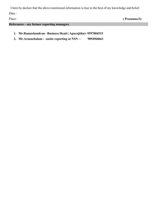 I here by declare that the above-mentioned information is true to the best of my knowledge and belief.
Date :
Place : ( Prasanna.S)
References – my former reporting managers
1. Mr.Ramachandran– Business Head ( Aparajitha)- 9597004515
2. Mr.Arunachalam - onsite reporting at NSN - 9894960661
 
