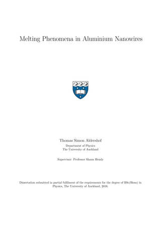 Melting Phenomena in Aluminium Nanowires
Thomas Simon Aldershof
Department of Physics
The University of Auckland
Supervisor: Professor Shaun Hendy
Dissertation submitted in partial fulﬁlment of the requirements for the degree of BSc(Hons) in
Physics, The University of Auckland, 2016.
 