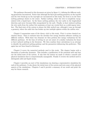 8 CHAPTER 1. INTRODUCTION
The pathways discussed in this document are given by ﬁgure 1.1, deﬁning the diﬀerent melt-
ing geometries encountered. Notice that although the facet pre-melting geometry on the top-left
and the wire break-up on the top-right are encountered in this study, the focus is on the three
melting pathways shown in the centre. Surface melting, where the wire is completely encap-
sulated with a liquid layer. In the linear melting pathway the wire melts in the longitudinal
direction and never becomes fully encapsulated by the melt. Finally, in facet induced melting
the wire melts from the surface but maintains at least one crystal facet as a solid-vapour inter-
face. The ﬁnal state of the system is always the fully melted case, although it may go through
a geometry where the solid wire has broken up into multiple spheres within the molten wire.
Chapter 2 summarises some of the theory vital to this study. First it revises classical nu-
cleation theory. Then it evaluates how the interface free energy densities inﬂuence melting on
diﬀerent surfaces. With these two elements we then perform free energy evaluations for the
diﬀerent pathways. At the time of writing we are not aware of a similar evaluation for linear
or facet induced melting in the literature. We then combine these calculations in an attempt
to identify the preferred melting pathway and the parameters inﬂuencing this preference. This
again has not been found in literature.
Chapter 3 covers the numerical methods used in this study. The chapter begins with a
discussion of molecular dynamics. This includes a justiﬁcation of the potential used and lays
out the initial state of the system. It also lists the choices we made to obtain a smooth and
physical simulation that is computationally manageable. Finally it reviews the method used to
distinguish solid and liquid atoms.
Chapter 4 provides an exert of the simulations run showing a representative simulation for
each of the pathways. It also shows the initial state of the system and tests some of the physical
aspects of the simulations. Chapters 5 and 6 provide a summary of our result and point the
way for future research.
 