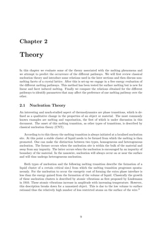 Chapter 2
Theory
In this chapter we evaluate some of the theory associated with the melting phenomena and
we attempt to predict the occurrence of the diﬀerent pathways. We will ﬁrst review classical
nucleation theory and introduce some relations used in the later sections and then discuss non-
melting facets of a crystal lattice. After this is set-up we engage in a free energy evaluation of
the diﬀerent melting pathways. This method has been tested for surface melting but is new for
linear and facet induced melting. Finally we compare the relations obtained for the diﬀerent
pathways to identify parameters that may aﬀect the preference of one melting pathway over the
other.
2.1 Nucleation Theory
An interesting and much-studied aspect of thermodynamics are phase transitions, which is de-
ﬁned as a qualitative change in the properties of an object or material. The most commonly
known examples are melting and vaporisation, the ﬁrst of which is under discussion in this
document. The onset of this melting transition, as other types of transitions, is described by
classical nucleation theory (CNT).
According to to this theory the melting transition is always initiated at a localised nucleation
site. At this point a stable cluster of liquid needs to be formed from which the melting is then
promoted. One can make the distinction between two types, homogeneous and heterogeneous
nucleation. The former occurs when the nucleation site is within the bulk of the material and
away from any impurity. The latter occurs when the nucleation is encouraged by an impurity of
boundary of the material. In the nanowire, nucleation will always occur on or near the surface
and will thus undergo heterogeneous nucleation.
Both types of nucleation and the following melting transition describe the formation of a
liquid cluster of a certain critical size,l from which the melting transition progresses sponta-
neously. For the nucleation to occur the energetic cost of forming the extra phase interface is
less than the energy gained from the formation of the volume of liquid. Classically the growth
of these nucleation clusters is described by atomic vibrations as ﬁrst proposed by Lindemann
in 1910. These atomic vibrations increase in amplitude with increasing temperature. However,
this description breaks down for a nanosized object. This is due to the low volume to surface
ratioand thus the relatively high number of less restricted atoms on the surface of the wire.3
9
 