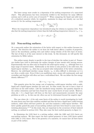 10 CHAPTER 2. THEORY
The lower energy state results in a depression of the melting temperature of a nano-sized
object. This phenomenon has been extensively veriﬁed in the literature for many diﬀerent
systems and is still an active area of research.2,4 When comparing the liquid and solid state
of a cylindrical nanowire which, for simplicity, maintains its shape and density one can ﬁnd
section 2.1 for the melting temperature.5
Tm = Tc 1 −
2(γsv − γlv)
ρRLm
(2.1)
Where the temperature dependence was introduced using the relation in equation (2.2). Note
also that the melting temperature is lower than the bulk melting temperature whenever γsv < γlv
.
fs − fl = −ρLm(1 −
T
Tc
) (2.2)
2.2 Non-melting surfaces.
At a nano-scale surface the orientation of the lattice with respect to this surface becomes im-
portant. The direction the surface is cut from the bulk lattice aﬀects a number of properties,
such as the smoothness, packing ratio and surface energy density of the ﬁrst layer of atoms.
The last of these is of the most interest in this study. In this document, we will specify this
orientation by Miller indices.
The surface energy density is speciﬁc to the type of interface the surface is part of. Numer-
ous studies have tried to determine the surface energies of pure metals with varying success.
Experimentally this can often only be found for the solid-vapour energy, γsv, although there is a
large range of reported values. Additionally as the lattice is only present in the solid state, the
liquid-vapour interface, γlv, often has an accepted value independent of the lattice orientation.
However, the solid-liquid interface energy density, γlv, is often diﬃcult to determine as it is
not often a stable state. Even if this is an equilibrium state, atoms will continuously melt and
crystallise and therefore will often not have a well-deﬁned facet. We can deﬁne the free energy
density diﬀerence.6–10
∆γ = γsv − γsl − γlv (2.3)
This quantity gives the free energy cost of replacing a solid-vapour interface with a solid-
liquid and a liquid-vapour interface per unit area. In other words, the cost to have a layer of
melt form on the solid surface. Like the interfacial energy densities, this quantity depends on
the surface orientation and had been found for some crystal facets of some metals. However,
when ∆γ > 0, a liquid layer will form on this facet and measurements encounter the same
problems as with γsl. In this case ∆γ often can not be determined beyond the negative sign.6
The case where ∆γ > 0 for only some facets of the surface is worth investigating by itself.
As some facets may have this condition satisﬁed and thus the form a liquid layer (called wetting
surfaces), while others still have positive ∆γ and thus maintain a solid-vapour interface. The
latter quickly gained the name of non-melting surfaces and have been found to cause some in-
teresting phenomena.11–13 In this study, they are important in the occurrence of facet induced
melting, as outlined in section 2.3.3. They also cause the facet melted geometry in ﬁgure 1.1.
In Aluminium the (110) facet is a wetting surface, while the (100) and (111) facets are
non-melting surfaces. We thus expect the facet melted geometry to have (110) facets melted
with (100) or (111) intact. Due to the geometry of a nanowire, we cannot have all three facets
as part of the surface.
 
