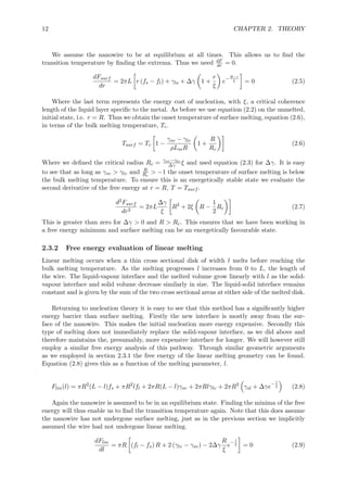 12 CHAPTER 2. THEORY
We assume the nanowire to be at equilibrium at all times. This allows us to ﬁnd the
transition temperature by ﬁnding the extrema. Thus we need dF
dr = 0.
dFsurf
dr
= 2πL r (fs − fl) + γls + ∆γ 1 +
r
ξ
e
−R−r
ξ = 0 (2.5)
Where the last term represents the energy cost of nucleation, with ξ, a critical coherence
length of the liquid layer speciﬁc to the metal. As before we use equation (2.2) on the unmelted,
initial state, i.e. r = R. Thus we obtain the onset temperature of surface melting, equation (2.6),
in terms of the bulk melting temperature, Tc.
Tsurf = Tc 1 −
γsv − γlv
ρLmR
1 +
R
Rc
(2.6)
Where we deﬁned the critical radius Rc = γsv−γlv
∆γ ξ and used equation (2.3) for ∆γ. It is easy
to see that as long as γsv > γlv and R
Rc
> −1 the onset temperature of surface melting is below
the bulk melting temperature. To ensure this is an energetically stable state we evaluate the
second derivative of the free energy at r = R, T = Tsurf .
d2Fsurf
dr2
= 2πL
∆γ
ξ
R2
+ 2ξ R −
1
2
Rc (2.7)
This is greater than zero for ∆γ > 0 and R > Rc. This ensures that we have been working in
a free energy minimum and surface melting can be an energetically favourable state.
2.3.2 Free energy evaluation of linear melting
Linear melting occurs when a thin cross sectional disk of width l melts before reaching the
bulk melting temperature. As the melting progresses l increases from 0 to L, the length of
the wire. The liquid-vapour interface and the melted volume grow linearly with l as the solid-
vapour interface and solid volume decrease similarly in size. The liquid-solid interface remains
constant and is given by the sum of the two cross sectional areas at either side of the melted disk.
Returning to nucleation theory it is easy to see that this method has a signiﬁcantly higher
energy barrier than surface melting. Firstly the new interface is mostly away from the sur-
face of the nanowire. This makes the initial nucleation more energy expensive. Secondly this
type of melting does not immediately replace the solid-vapour interface, as we did above and
therefore maintains the, presumably, more expensive interface for longer. We will however still
employ a similar free energy analysis of this pathway. Through similar geometric arguments
as we employed in section 2.3.1 the free energy of the linear melting geometry can be found.
Equation (2.8) gives this as a function of the melting parameter, l.
Flin(l) = πR2
(L − l)fs + πR2
lfl + 2πR(L − l)γsv + 2πRlγlv + 2πR2
γsl + ∆γe
− l
ξ (2.8)
Again the nanowire is assumed to be in an equilibrium state. Finding the minima of the free
energy will thus enable us to ﬁnd the transition temperature again. Note that this does assume
the nanowire has not undergone surface melting, just as in the previous section we implicitly
assumed the wire had not undergone linear melting.
dFlin
dl
= πR (fl − fs) R + 2 (γlv − γsv) − 2∆γ
R
ξ
e
− l
ξ = 0 (2.9)
 