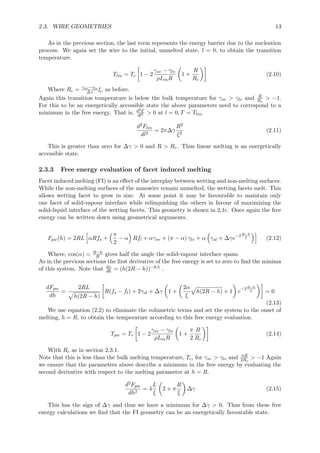 2.3. WIRE GEOMETRIES 13
As in the previous section, the last term represents the energy barrier due to the nucleation
process. We again set the wire to the initial, unmelted state, l = 0, to obtain the transition
temperature.
Tlin = Tc 1 − 2
γsv − γlv
ρLmR
1 +
R
Rc
(2.10)
Where Rc = γsv−γlv
∆γ ξ, as before.
Again this transition temperature is below the bulk temperature for γsv > γlv and R
Rc
> −1.
For this to be an energetically accessible state the above parameters need to correspond to a
minimum in the free energy. That is, d2F
dl2 > 0 at l = 0, T = Tlin.
d2Flin
dl2
= 2π∆γ
R2
ξ2
(2.11)
This is greater than zero for ∆γ > 0 and R > Rc. Thus linear melting is an energetically
accessible state.
2.3.3 Free energy evaluation of facet induced melting
Facet induced melting (FI) is an eﬀect of the interplay between wetting and non-melting surfaces.
While the non-melting surfaces of the nanowire remain unmelted, the wetting facets melt. This
allows wetting facet to grow in size. At some point it may be favourable to maintain only
one facet of solid-vapour interface while relinquishing the others in favour of maximizing the
solid-liquid interface of the wetting facets. This geometry is shown in 2.1c. Once again the free
energy can be written down using geometrical arguments.
Fpw(h) = 2RL αRfs +
π
2
− α Rfl + αγsv + (π − α) γlv + α γsl + ∆γe
−2R−h
ξ (2.12)
Where, cos(α) = R−h
R gives half the angle the solid-vapour interface spans.
As in the previous sections the ﬁrst derivative of the free energy is set to zero to ﬁnd the minima
of this system. Note that dα
dh = (h(2R − h))−0.5 .
dFpw
dh
=
2RL
h(2R − h)
R(fs − fl) + 2γsl + ∆γ 1 +
2α
ξ
h(2R − h) + 1 e
−2R−h
ξ = 0
(2.13)
We use equation (2.2) to eliminate the volumetric terms and set the system to the onset of
melting, h = R, to obtain the temperature according to this free energy evaluation.
Tpw = Tc 1 − 2
γsv − γls
ρLmR
1 +
π
2
R
Rc
(2.14)
With Rc as in section 2.3.1.
Note that this is less than the bulk melting temperature, Tc, for γsv > γlv and πR
2Rc
> −1 Again
we ensure that the parameters above describe a minimum in the free energy by evaluating the
second derivative with respect to the melting parameter at h = R.
d2Fpw
dh2
= 4
L
ξ
2 + π
R
ξ
∆γ (2.15)
This has the sign of ∆γ and thus we have a minimum for ∆γ > 0. Thus from these free
energy calculations we ﬁnd that the FI geometry can be an energetically favourable state.
 