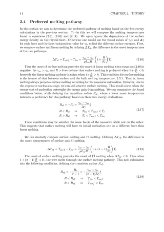 14 CHAPTER 2. THEORY
2.4 Preferred melting pathway
In this section we aim to determine the preferred pathway of melting based on the free energy
calculations in the previous section. To do this we will compare the melting temperatures
found in equations (2.6), (2.10) and (2.14). We again ignore the dependence of the surface
energy density on the crystal facet. Otherwise one would use the found values of γsv and ∆γ
for each facet and the facet-independent value for γlv to ﬁnd the diﬀerent surface energies. First,
we compare surface and linear melting by deﬁning ∆Tsl, the diﬀerence in the onset temperatures
of the two pathways.
∆Tsl = Tsurf − Tlin =
γsv − γlv
ρLmR
1 +
R
Rc
Tc (2.16)
Thus the onset of surface melting precedes the onset of linear melting when equation (2.16)is
negative. As γsv > γlv and R > 0 we deduce that surface melting is preferred when 1 + R
Rc
< 0.
Inversely the linear melting pathway is taken when 1+ R
Rc
> 0. This condition for surface melting
is the inverse of that between surface and the bulk melting temperature, 2.3.1. That is, linear
melting always precedes surface melting according to this canonical calculation. However, due to
the expensive nucleation stage, we can still observe surface melting. This would occur when the
energy cost of nucleation outweighs the energy gain from melting. We can summarise the found
conditions below, while deﬁning the transition radius Rsl, where a lower onset temperature
indicates a preference for this pathway, based on these free energy evaluations.
Rsl = −Rc =
γlv − γsv
∆γ
ξ
R < Rsl ⇒ Tlin < Tsurf < Tc
R > Rsl ⇒ Tc < Tsurf < Tlin
(2.17)
These conditions may be satisﬁed for some facets of the nanowire while not on the other.
This suggests that surface melting will have its initial nucleation site on a diﬀerent facet than
linear melting.
We can similarly compare surface melting and FI melting. Deﬁning ∆Tsf , the diﬀerence in
the onset temperatures of surface and FI melting.
∆Tsf = Tsurf − Tpw =
γsv − γlv
ρLmR
1 + (π − 1)
R
Rc
Tc (2.18)
The onset of surface melting precedes the onset of FI melting when ∆Tsf < 0. Thus when
1 + (π − 1) R
Rc
< 0 , the wire melts through the surface melting pathway. This now culminates
into the following conditions, deﬁning the transition radius Rsf .
Rsf = −
Rc
π − 1
= −
γsv − γlv
(π − 1)∆γ
ξ
R < Rsf ⇒ Tlin < Tsurf
R > Rsf ⇒ Tsurf < Tlin
(2.19)
 