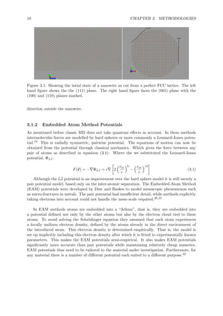 18 CHAPTER 3. METHODOLOGIES
Figure 3.1: Showing the intial state of a nanowire as cut from a perfect FCC lattice. The left
hand ﬁgure shows the the (111) plane. The right hand ﬁgure faces the (001) plane with the
(100) and (110) planes marked.
direction outside the nanowire.
3.1.2 Embedded Atom Method Potentials
As mentioned before classic MD does not take quantum eﬀects in account. In these methods
intermolecular forces are modelled by hard spheres or more commonly a Lennard-Jones poten-
tial.19 This is radially symmetric, pairwise potential. The equations of motion can now be
obtained from the potential through classical mechanics. Which gives the force between any
pair of atoms as described in equation (3.1). Where the we substituted the Lennard-Jones
potential, ΦLJ .
F(r) = − ΦLJ = 2
rm
r
6
−
rm
r
12
(3.1)
Although the LJ potential is an improvement over the hard sphere model it is still merely a
pair potential model, based only on the inter-atomic separation. The Embedded-Atom Method
(EAM) potentials were developed by Daw and Baskes to model mesoscopic phenomenon such
as micro-fractures in metals. The pair potential had insuﬃcient detail, while methods explicitly
taking electrons into account could not handle the meso scale required.20,21
In EAM methods atoms are embedded into a “Jelium”, that is, they are embedded into
a potential deﬁned not only by the other atoms but also by the electron cloud tied to these
atoms. To avoid solving the Schr¨odinger equation they assumed that each atom experiences
a locally uniform electron density, deﬁned by the atoms already in the direct environment of
the introduced atom. This electron density is determined empirically. That is, the model is
set up implicitly including this electron density after which it is ﬁtted to experimentally known
parameters. This makes the EAM potentials semi-empirical. It also makes EAM potentials
signiﬁcantly more accurate than pair potentials while maintaining relatively cheap numerics.
EAM potentials thus need to be tailored to the material under investigation. Furthermore, for
any material there is a number of diﬀerent potential each suited to a diﬀerent purpose.22
 