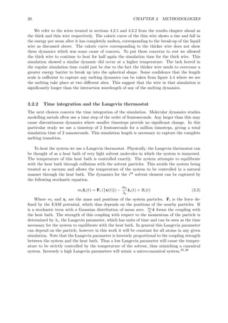 20 CHAPTER 3. METHODOLOGIES
We refer to the wires treated in sections 4.2.1 and 4.2.2 from the results chapter ahead as
the thick and thin wire respectively. The caloric curve of the thin wire shows a rise and fall in
the energy per atom after it has completely molten, corresponding to the break-up of the liquid
wire as discussed above. The caloric curve corresponding to the thicker wire does not show
these dynamics which was some cause of concern. To put these concerns to rest we allowed
the thick wire to continue to heat for half again the simulation time for the thick wire. This
simulation showed a similar dynamic did occur at a higher temperature. The lack hereof in
the regular simulation time could just be due to the fact the thicker wire needs to overcome a
greater energy barrier to break up into the spherical shape. Some conﬁdence that the length
scale is suﬃcient to capture any melting dynamics can be taken from ﬁgure 4.4 where we see
the melting take place at two diﬀerent sites. This suggest that the wire in that simulation is
signiﬁcantly longer than the interaction wavelength of any of the melting dynamics.
3.2.2 Time integration and the Langevin thermostat
The next choices concern the time integration of the simulation. Molecular dynamics studies
modelling metals often use a time step of the order of femtoseconds. Any larger than this may
cause discontinuous dynamics where smaller timesteps provide no signiﬁcant change. In this
particular study we use a timestep of 2 femtoseconds for a million timesteps, giving a total
simulation time of 2 nanoseconds. This simulation length is necessary to capture the complete
melting transition.
To heat the system we use a Langevin thermostat. Physically, the Langevin thermostat can
be thought of as a heat bath of very light solvent molecules in which the system is immersed.
The temperature of this heat bath is controlled exactly. The system attempts to equilibrate
with the heat bath through collisions with the solvent particles. This avoids the system being
treated as a vacuum and allows the temperature of the system to be controlled in a natural
manner through the heat bath. The dynamics for the ith solvent element can be captured by
the following stochastic equation.
mi¨xi(t) = Fi ({x(t)}) −
mi
λi
˙xi(t) + Ri(t) (3.2)
Where mi and xi are the mass and positions of the system particles. Fi is the force de-
ﬁned by the EAM potential, which thus depends on the positions of the nearby particles. R
is a stochastic term with a Gaussian distribution of mean zero. mi
λi
˙x forms the coupling with
the heat bath. The strength of this coupling with respect to the momentum of the particle is
determined by λi, the Langevin parameter, which has units of time and can be seen as the time
necessary for the system to equilibrate with the heat bath. In general this Langevin parameter
can depend on the particle, however in this work it will be constant for all atoms in any given
simulation. Note that the Langevin parameter is inversely proportional to the coupling strength
between the system and the heat bath. Thus a low Langevin parameter will cause the temper-
ature to be strictly controlled by the temperature of the solvent, thus mimicking a canonical
system. Inversely a high Langevin parameters will mimic a micro-canonical system.25,26
 