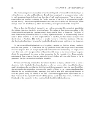 22 CHAPTER 3. METHODOLOGIES
The Steinhardt parameters can thus be used to distinguish between diﬀerent lattice types as
well as between the solid and liquid state. Locally this is captured by a complex valued vector
for each atom describing the length and direction of each bond to this atom. This vector can be
converted to real numbers by taking the Fourier invariant of the ﬁeld of neighbouring complex
vectors. Finally these are averaged to smoothen the distribution of thermal ﬂuctuations. These
average values are denoted as ¯ql, where we use the ¯q6 order parameter in this study.27,28
Thus in short the Steinhardt parameters are real values assigned to each atom quantifying
the relation this atom has to its neighbourhood. The values of these ¯q6 corresponding to dif-
ferent crystal structures and thermodynamic phases can be found in literature. The latter of
these makes these parameters useful in following a phase transition. It is worth noting that we
need to deﬁne a radius of the near neighbourhood of an atom, for this method of liquid-solid
classiﬁcation to function. This distance is usually chosen to be the ﬁrst minimum of the ra-
dial distribution function, which can be found either from the atomic positions or the literature.
To test the solid-liquid classiﬁcation we’ve picked a simulation that had a fairly consistent
cross-sectional picture. In other words, for any particular frame, the image seen for the cross-
sectional snapshot does not change signiﬁcantly as the viewpoint moves along the length of the
wire. For such a wire the proportion of liquid to solid atoms in the cross-sectional snapshot
should be approximately the same as that proportion for the complete wire. Representative
snapshots of these cross sections are shown in ﬁgure 3.2 along with the distribution of the ¯q6
parameter for the wire at the time of that snapshot.
We can now visually conﬁrm that the atoms classiﬁed as liquid, actually seem to be in a
disordered state. Similarly, the atoms classiﬁed as solid are ordered into a crystal lattice. Some
small calculations also give that the distribution of the ¯q6 parameter gives the same liquid frac-
tion as counting the atoms in a representative number of layers in the cross-sectional snapshot.
However the last snapshot shows a seemingly fully melted wire with some atoms classiﬁed as
solid still present along the surface of the wire. These atoms appear to be misclassiﬁed due to
their position at the physical boundary of the system. Aside from this caveat, we believe the
Steinhardt order parameter to be a valid method of solid-liquid classiﬁcation.
 