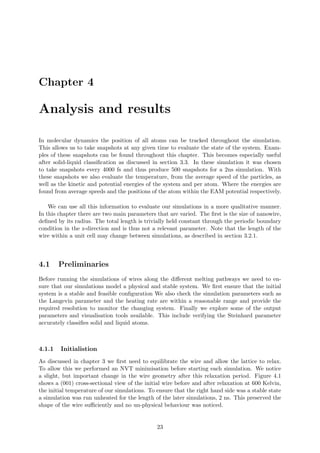 Chapter 4
Analysis and results
In molecular dynamics the position of all atoms can be tracked throughout the simulation.
This allows us to take snapshots at any given time to evaluate the state of the system. Exam-
ples of these snapshots can be found throughout this chapter. This becomes especially useful
after solid-liquid classiﬁcation as discussed in section 3.3. In these simulation it was chosen
to take snapshots every 4000 fs and thus produce 500 snapshots for a 2ns simulation. With
these snapshots we also evaluate the temperature, from the average speed of the particles, as
well as the kinetic and potential energies of the system and per atom. Where the energies are
found from average speeds and the positions of the atom within the EAM potential respectively.
We can use all this information to evaluate our simulations in a more qualitative manner.
In this chapter there are two main parameters that are varied. The ﬁrst is the size of nanowire,
deﬁned by its radius. The total length is trivially held constant through the periodic boundary
condition in the z-direction and is thus not a relevant parameter. Note that the length of the
wire within a unit cell may change between simulations, as described in section 3.2.1.
4.1 Preliminaries
Before running the simulations of wires along the diﬀerent melting pathways we need to en-
sure that our simulations model a physical and stable system. We ﬁrst ensure that the initial
system is a stable and feasible conﬁguration We also check the simulation parameters such as
the Langevin parameter and the heating rate are within a reasonable range and provide the
required resolution to monitor the changing system. Finally we explore some of the output
parameters and visualisation tools available. This include verifying the Steinhard parameter
accurately classiﬁes solid and liquid atoms.
4.1.1 Initialistion
As discussed in chapter 3 we ﬁrst need to equilibrate the wire and allow the lattice to relax.
To allow this we performed an NVT minimisation before starting each simulation. We notice
a slight, but important change in the wire geometry after this relaxation period. Figure 4.1
shows a (001) cross-sectional view of the initial wire before and after relaxation at 600 Kelvin,
the initial temperature of our simulations. To ensure that the right hand side was a stable state
a simulation was run unheated for the length of the later simulations, 2 ns. This preserved the
shape of the wire suﬃciently and no un-physical behaviour was noticed.
23
 