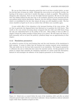 24 CHAPTER 4. ANALYSIS AND RESULTS
We can see that before the relaxation period the wire is cut from a perfect lattice, as none
but the ﬁrst layer of atoms are visible. Although the cross section is not perfectly circular, the
layering of the atoms is such that it models this shape as closely as possible. This perfection
disappears after relaxation. First we note the slight thermal expansion. We also see the atoms
that were hidden behind the ﬁrst layer due to the stochastic elements of the potential and the
non-uniform initial velocity distribution. However, the wire still has a distinct crystal structure,
which is re-established by the fact that almost all atoms are still classiﬁed as solid. The few
atoms classiﬁed as liquid can be seen as outliers that will likely soon crystallise again.
A more subtle eﬀect of the relaxation is the increased faceting of the cross section. We
see that in particular the diagonal facets have ﬂattened as to maximize the (110) facets. This
results in the cross section becoming almost octagonal with the (110) and (100) facets being
the only two substantial facets on the surface of the wire. This is likely to have an eﬀect as
chapter 2 found the surface energies of these facets to be critical. We still expect the theory to
hold reasonably well as we knew the perfectly cylindrical shape was an approximation in that
chapter.
4.1.2 Simulation parameters
As outlined in section 3.2 the total heating done and the total duration of the simulations is
held constant. It seems to follow that the heating rate remains constant across simulations.
This only holds true for the heat bath connected to our simulation. The Langevin parameter,
λ, inﬂuences the rate at which this heat enters the nanowire system. As this parameter is the
means to control what ensemble the simulation represents we cannot avoid this discrepancy.
Instead we will investigate the inﬂuence of the Langevin parameter on the heating rate.
Figure 4.1: Initial wire as created before the start of the simulation (left) and after an initial
relaxation period (right) with the crystal facets indicated. Atoms classiﬁed as solid are indicated
copper while those classiﬁed as liquid are blue.
 