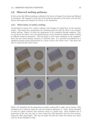 4.2. OBSERVED MELTING PATHWAYS 25
4.2 Observed melting pathways
In this section the diﬀerent pathways outlined in the theory of chapter 2 are found and followed
in simulation. We managed to ﬁnd each of the pathways discussed in the theory and will thus
discuss them again and compare the theory to the simulations.
4.2.1 Observation of surface melting
As described in section 2.3.1, surface melting is the forming of a liquid layer on the nanowire
surface. This liquid layer encapsulates the remaining solid core fully for there to be complete
surface melting. Figure 4.2 shows the progression of the transition through snapshots. Fig-
ure 4.3 shows the caloric curve and liquid fractions of two simulations showing surface melting
at diﬀerent Langevin parameters. The left graph is of the same simulation as the snapshots.
Note that the actual melting transition is relatively short. It is preceded and followed by a
signiﬁcant heating period characterised by a linear trend in the caloric curve. This shows the
wire is a physical and stable system.
Figure 4.2: Snapshots for the progression of surface melting left to right, top to bottom. This
simulation has a relatively thick wire and low Langevin parameter λ = 10ps. Atoms identiﬁed
as solid are copper coloured, blue indicates atoms in a liquid state. Each snapshots has 4
projections of the wire, two side on views, facing the (110) plane(left) and two cross sections,
facing the (001) plane(right). The top row shows the full wire where the bottom row shows
only the atoms classiﬁed as solid.
 