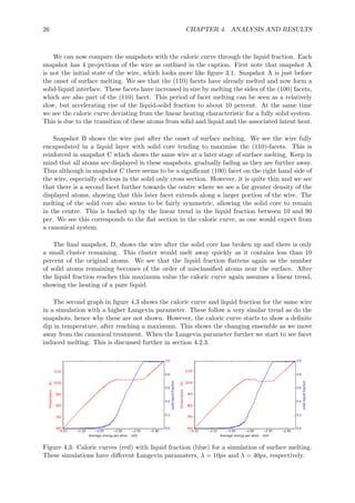 26 CHAPTER 4. ANALYSIS AND RESULTS
We can now compare the snapshots with the caloric curve through the liquid fraction. Each
snapshot has 4 projections of the wire as outlined in the caption. First note that snapshot A
is not the initial state of the wire, which looks more like ﬁgure 3.1. Snapshot A is just before
the onset of surface melting. We see that the (110) facets have already melted and now form a
solid-liquid interface. These facets have increased in size by melting the sides of the (100) facets,
which are also part of the (110) facet. This period of facet melting can be seen as a relatively
slow, but accelerating rise of the liquid-solid fraction to about 10 percent. At the same time
we see the caloric curve deviating from the linear heating characteristic for a fully solid system.
This is due to the transition of these atoms from solid and liquid and the associated latent heat.
Snapshot B shows the wire just after the onset of surface melting. We see the wire fully
encapsulated in a liquid layer with solid core tending to maximise the (110)-facets. This is
reinforced in snapshot C which shows the same wire at a later stage of surface melting. Keep in
mind that all atoms are displayed in these snapshots, gradually fading as they are further away.
Thus although in snapshot C there seems to be a signiﬁcant (100) facet on the right hand side of
the wire, especially obvious in the solid only cross section. However, it is quite thin and we see
that there is a second facet further towards the centre where we see a far greater density of the
displayed atoms, showing that this later facet extends along a larger portion of the wire. The
melting of the solid core also seems to be fairly symmetric, allowing the solid core to remain
in the centre. This is backed up by the linear trend in the liquid fraction between 10 and 90
per. We see this corresponds to the ﬂat section in the caloric curve, as one would expect from
a canonical system.
The ﬁnal snapshot, D, shows the wire after the solid core has broken up and there is only
a small cluster remaining. This cluster would melt away quickly as it contains less than 10
percent of the original atoms. We see that the liquid fraction ﬂattens again as the number
of solid atoms remaining becomes of the order of misclassiﬁed atoms near the surface. After
the liquid fraction reaches this maximum value the caloric curve again assumes a linear trend,
showing the heating of a pure liquid.
The second graph in ﬁgure 4.3 shows the caloric curve and liquid fraction for the same wire
in a simulation with a higher Langevin parameter. These follow a very similar trend as do the
snapshots, hence why these are not shown. However, the caloric curve starts to show a deﬁnite
dip in temperature, after reaching a maximum. This shows the changing ensemble as we move
away from the canonical treatment. When the Langevin parameter further we start to see facet
induced melting. This is discussed further in section 4.2.3.
Figure 4.3: Caloric curves (red) with liquid fraction (blue) for a simulation of surface melting.
These simulations have diﬀerent Langevin paramaters, λ = 10ps and λ = 40ps, respectively.
 