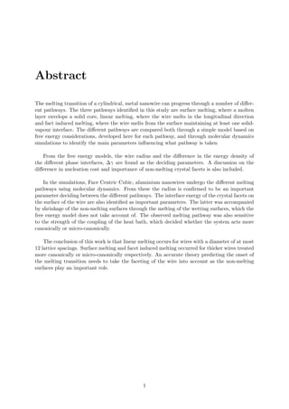Abstract
The melting transition of a cylindrical, metal nanowire can progress through a number of diﬀer-
ent pathways. The three pathways identiﬁed in this study are surface melting, where a molten
layer envelops a solid core, linear melting, where the wire melts in the longitudinal direction
and fact induced melting, where the wire melts from the surface maintaining at least one solid-
vapour interface. The diﬀerent pathways are compared both through a simple model based on
free energy considerations, developed here for each pathway, and through molecular dynamics
simulations to identify the main parameters inﬂuencing what pathway is taken
From the free energy models, the wire radius and the diﬀerence in the energy density of
the diﬀerent phase interfaces, ∆γ are found as the deciding parameters. A discussion on the
diﬀerence in nucleation cost and importance of non-melting crystal facets is also included.
In the simulations, Face Centric Cubic, aluminium nanowires undergo the diﬀerent melting
pathways using molecular dynamics. From these the radius is conﬁrmed to be an important
parameter deciding between the diﬀerent pathways. The interface energy of the crystal facets on
the surface of the wire are also identiﬁed as important parameters. The latter was accompanied
by shrinkage of the non-melting surfaces through the melting of the wetting surfaces, which the
free energy model does not take account of. The observed melting pathway was also sensitive
to the strength of the coupling of the heat bath, which decided whether the system acts more
canonically or micro-canonically.
The conclusion of this work is that linear melting occurs for wires with a diameter of at most
12 lattice spacings. Surface melting and facet induced melting occurred for thicker wires treated
more canonically or micro-canonically respectively. An accurate theory predicting the onset of
the melting transition needs to take the faceting of the wire into account as the non-melting
surfaces play an important role.
1
 