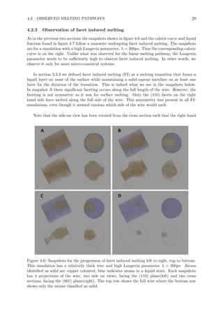 4.2. OBSERVED MELTING PATHWAYS 29
4.2.3 Observation of facet induced melting
As in the previous two sections the snapshots shown in ﬁgure 4.6 and the caloric curve and liquid
fraction found in ﬁgure 4.7 follow a nanowire undergoing facet induced melting. The snapshots
are for a simulation with a high Langevin parameter, λ = 200ps. Thus the corresponding caloric
curve is on the right. Unlike what was observed for the linear melting pathway, the Langevin
parameter needs to be suﬃciently high to observe facet induced melting. In other words, we
observe it only for more micro-canonical systems.
In section 2.3.3 we deﬁned facet induced melting (FI) as a melting transition that forms a
liquid layer on most of the surface while maintaining a solid-vapour interface on at least one
facet for the duration of the transition. This is indeed what we see in the snapshots below.
In snapshot A there signiﬁcant faceting occurs along the full length of the wire. However, the
faceting is not symmetric as it was for surface melting. Only the (110) facets on the right
hand side have melted along the full side of the wire. This asymmetry was present in all FI-
simulations, even though it seemed random which side of the wire would melt.
Note that the side-on view has been rotated from the cross section such that the right hand
Figure 4.6: Snapshots for the progression of facet induced melting left to right, top to bottom.
This simulation has a relatively thick wire and high Langevin parameter λ = 200ps. Atoms
identiﬁed as solid are copper coloured, blue indicates atoms in a liquid state. Each snapshots
has 4 projections of the wire, two side on views, facing the (110) plane(left) and two cross
sections, facing the (001) plane(right). The top row shows the full wire where the bottom row
shows only the atoms classiﬁed as solid.
 