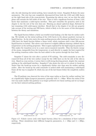 30 CHAPTER 4. ANALYSIS AND RESULTS
side, the side showing the initial melting, faces towards the viewer. Snapshot B shows the same
asymmetry. The wire has now completely disconnected from both the (110) and (100) facets
on the right hand side of the cross-sections. Examining the side-on view, we see that the solid
phase still extends the full width of the wire. There is still a signiﬁcant fraction of these (110)
facets that maintains a solid-vapour interface. This part resembles the geometry used in the
chapter 2, but the rest of the wire does not. Showing an almost spherical shape, ﬂattened by
last remaining (110) solid-vapour interface. Recall that in the chapter 2 we did not properly
take account of the wetting and NM facets, which is likely to be the source of this discrepancy
between the theory and simulation.
The liquid fraction follows a fairly un-eventful trend looking a lot like that for surface melt-
ing. We initially see the initial melting of the (110) facets in the almost quadratic increase in
liquid fraction. As the wire starts the main melting process after forming the liquid layer on the
(100) facet the liquid fraction follows a linear trend, which continues until a near 100 percent
liquid fraction is reached. The caloric curve however is slightly diﬀerent showing a deﬁnite dip in
temperature as the melting progresses. This is again explained by the high Langevin parameter.
This makes the transition occur in a more micro-canonical ensemble. Thus the kinetic energy
of the atoms, inseparable from the temperature, is used directly to supply the heat required for
the melting transition rather than the heat added to the system through the heat bath.
Snapshot C shows the wire after a period of FI melting. The solid remainder is now dis-
connected from all of the wire surface except for the (100) facet on the far side of the side-on
view. Based on cross section, it seems there is still strong faceting present, despite the constant
melting at the solid-liquid interface. Snapshot C also shows the wire as it is about to break up.
Notice that the break-up occurs for a signiﬁcantly thicker wire than seen for surface melting
earlier. After the break-up the solid remainder is melted while still maintaining a solid-liquid
frame all the way to snapshot D, which was one of the last frames before the completely molten
state.
The FI pathway was observed for wires of the same radius as those for surface melting, but
at a signiﬁcantly higher Langevin parameter, generally with λ > 100ps. When the radius of the
wire was made smaller this pathway is no longer preferred over linear melting and we no longer
see the facet induced melting pathway.
Figure 4.7: Caloric curves (red) with liquid fraction (blue) for a simulation of facet induced
melting. These simulations have diﬀerent Langevin paramaters, λ = 120ps and λ = 200ps,
respectively.
 