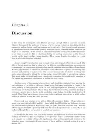 Chapter 5
Discussion
In this study we investigated three diﬀerent pathways through which a nanowire can melt.
Chapter 2 compared the pathways by means of a free energy evaluation, calculating the free
energy cost and predicting a melting temperature for each wire. This approach made a number
of approximations which overlooked possibly important details. Foremost among these was the
shape of the nanowire. As we assume a cylindrical shape the faceting seen in the simulations
is not taken account of. This is vital in predicting the melting temperature as this depends
heavily on the phase interface energy densities. These energy densities depend on the crystal
facet at which the interface is located.
A more complete investigation may be made when an octagonal cylinder is assumed. The
sides of the octogonal can then be taken to be the diﬀerent crystal facets and one may acquire an
expression for the temperature in terms of the speciﬁc interface energies of the diﬀerent facets.
Allowing experimental or simulation parameters to be substituted to predict the melting tem-
perature and pathway of a given wire. The cross section may also be allowed to change into
an irregular octagonal by letting the wetting surface to melt the sides of non melting surfaces.
This would make for signiﬁcantly more complicated expressions but would model a number of
the interesting phenomena encountered in simulation more closely.
Another source of discrepancy between theory and simulation originated from ignoring the
nucleation cost of the diﬀerent pathways. Based on the free energy evaluation in chapter 2 the
linear pathway is always preferred below the bulk melting temperature. However, in chapter 4
we certainly saw both pathways. This is likely due to the linear melting transition needing to
overcome a greater energy barrier in the nucleation stage during which the simulation is still
heated. Thus if this barrier cannot be overcome before reaching a temperature at which surface
melting is possible we may see either pathway.
Future work may simulate wires with a diﬀerently orientated lattice. Of special interest
would be a wire with only (110) and (111) facets which should highlight any diﬀerence between
the two non-melting facets in Aluminium, after the (100) facet was examined here. Another
interesting case would be a geometry with only the non-melting surfaces (111) and (100) at the
surface, although this is not possible in a cylindrical nanowire.
It should also be noted that this study observed multiple wires in which more than one
pathway was followed. This co-occurrence of two pathways may be of interest to another study
as it changed the stability of the solid signiﬁcantly, often melting signiﬁcantly quicker in the
boundary areas. An example of co-occurrence of linear and facet induced melting is given in
section 4.2.2.
33
 