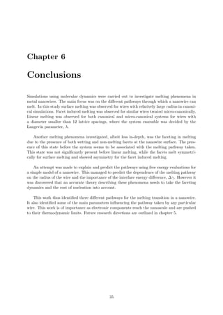 Chapter 6
Conclusions
Simulations using molecular dynamics were carried out to investigate melting phenomena in
metal nanowires. The main focus was on the diﬀerent pathways through which a nanowire can
melt. In this study surface melting was observed for wires with relatively large radius in canoni-
cal simulations. Facet induced melting was observed for similar wires treated micro-canonically.
Linear melting was observed for both canonical and micro-canonical systems for wires with
a diameter smaller than 12 lattice spacings, where the system ensemble was decided by the
Langevin parameter, λ.
Another melting phenomena investigated, albeit less in-depth, was the faceting in melting
due to the presence of both wetting and non-melting facets at the nanowire surface. The pres-
ence of this state before the system seems to be associated with the melting pathway taken.
This state was not signiﬁcantly present before linear melting, while the facets melt symmetri-
cally for surface melting and showed asymmetry for the facet induced melting.
An attempt was made to explain and predict the pathways using free energy evaluations for
a simple model of a nanowire. This managed to predict the dependence of the melting pathway
on the radius of the wire and the importance of the interface energy diﬀerence, ∆γ. However it
was discovered that an accurate theory describing these phenomena needs to take the faceting
dynamics and the cost of nucleation into account.
This work thus identiﬁed three diﬀerent pathways for the melting transition in a nanowire.
It also identiﬁed some of the main parameters inﬂuencing the pathway taken by any particular
wire. This work is of importance as electronic components reach the nanoscale and are pushed
to their thermodynamic limits. Future research directions are outlined in chapter 5.
35
 