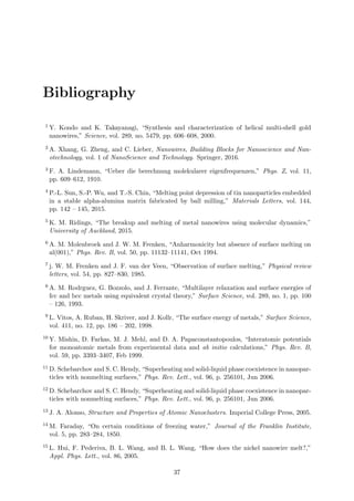 Bibliography
1 Y. Kondo and K. Takayanagi, “Synthesis and characterization of helical multi-shell gold
nanowires,” Science, vol. 289, no. 5479, pp. 606–608, 2000.
2 A. Xhang, G. Zheng, and C. Lieber, Nanowires, Building Blocks for Nanoscience and Nan-
otechnology, vol. 1 of NanoScience and Technology. Springer, 2016.
3 F. A. Lindemann, “Ueber die berechnung molekularer eigenfrequenzen,” Phys. Z, vol. 11,
pp. 609–612, 1910.
4 P.-L. Sun, S.-P. Wu, and T.-S. Chin, “Melting point depression of tin nanoparticles embedded
in a stable alpha-alumina matrix fabricated by ball milling,” Materials Letters, vol. 144,
pp. 142 – 145, 2015.
5 K. M. Ridings, “The breakup and melting of metal nanowires using molecular dynamics,”
University of Auckland, 2015.
6 A. M. Molenbroek and J. W. M. Frenken, “Anharmonicity but absence of surface melting on
al(001),” Phys. Rev. B, vol. 50, pp. 11132–11141, Oct 1994.
7 j. W. M. Frenken and J. F. van der Veen, “Observation of surface melting,” Physical review
letters, vol. 54, pp. 827–830, 1985.
8 A. M. Rodrguez, G. Bozzolo, and J. Ferrante, “Multilayer relaxation and surface energies of
fcc and bcc metals using equivalent crystal theory,” Surface Science, vol. 289, no. 1, pp. 100
– 126, 1993.
9 L. Vitos, A. Ruban, H. Skriver, and J. Kollr, “The surface energy of metals,” Surface Science,
vol. 411, no. 12, pp. 186 – 202, 1998.
10 Y. Mishin, D. Farkas, M. J. Mehl, and D. A. Papaconstantopoulos, “Interatomic potentials
for monoatomic metals from experimental data and ab initio calculations,” Phys. Rev. B,
vol. 59, pp. 3393–3407, Feb 1999.
11 D. Schebarchov and S. C. Hendy, “Superheating and solid-liquid phase coexistence in nanopar-
ticles with nonmelting surfaces,” Phys. Rev. Lett., vol. 96, p. 256101, Jun 2006.
12 D. Schebarchov and S. C. Hendy, “Superheating and solid-liquid phase coexistence in nanopar-
ticles with nonmelting surfaces,” Phys. Rev. Lett., vol. 96, p. 256101, Jun 2006.
13 J. A. Alonso, Structure and Properties of Atomic Nanoclusters. Imperial College Press, 2005.
14 M. Faraday, “On certain conditions of freezing water,” Journal of the Franklin Institute,
vol. 5, pp. 283–284, 1850.
15 L. Hui, F. Pederiva, B. L. Wang, and B. L. Wang, “How does the nickel nanowire melt?,”
Appl. Phys. Lett., vol. 86, 2005.
37
 