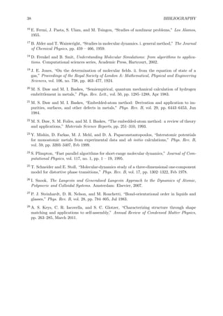 38 BIBLIOGRAPHY
16 E. Fermi, J. Pasta, S. Ulam, and M. Tsingou, “Studies of nonlinear problems,” Los Alamos,
1955.
17 B. Alder and T. Wainwright, “Studies in molecular dynamics. i. general method,” The Journal
of Chemical Physics, pp. 459 – 466, 1959.
18 D. Frenkel and B. Smit, Understanding Molecular Simulations: from algorithms to applica-
tions. Computational sciences series, Academic Press, Hartcourt, 2002.
19 J. E. Jones, “On the determination of molecular ﬁelds. ii. from the equation of state of a
gas,” Proceedings of the Royal Society of London A: Mathematical, Physical and Engineering
Sciences, vol. 106, no. 738, pp. 463–477, 1924.
20 M. S. Daw and M. I. Baskes, “Semiempirical, quantum mechanical calculation of hydrogen
embrittlement in metals,” Phys. Rev. Lett., vol. 50, pp. 1285–1288, Apr 1983.
21 M. S. Daw and M. I. Baskes, “Embedded-atom method: Derivation and application to im-
purities, surfaces, and other defects in metals,” Phys. Rev. B, vol. 29, pp. 6443–6453, Jun
1984.
22 M. S. Daw, S. M. Foiles, and M. I. Baskes, “The embedded-atom method: a review of theory
and applications,” Materials Science Reports, pp. 251–310, 1993.
23 Y. Mishin, D. Farkas, M. J. Mehl, and D. A. Papaconstantopoulos, “Interatomic potentials
for monoatomic metals from experimental data and ab initio calculations,” Phys. Rev. B,
vol. 59, pp. 3393–3407, Feb 1999.
24 S. Plimpton, “Fast parallel algorithms for short-range molecular dynamics,” Journal of Com-
putational Physics, vol. 117, no. 1, pp. 1 – 19, 1995.
25 T. Schneider and E. Stoll, “Molecular-dynamics study of a three-dimensional one-component
model for distortive phase transitions,” Phys. Rev. B, vol. 17, pp. 1302–1322, Feb 1978.
26 I. Snook, The Langevin and Generalised Langevin Approach to the Dynamics of Atomic,
Polymeric and Colloidal Systems. Amsterdam: Elsevier, 2007.
27 P. J. Steinhardt, D. R. Nelson, and M. Ronchetti, “Bond-orientational order in liquids and
glasses,” Phys. Rev. B, vol. 28, pp. 784–805, Jul 1983.
28 A. S. Keys, C. R. Iacovella, and S. C. Glotzer, “Characterizing structure through shape
matching and applications to self-assembly,” Annual Review of Condensed Matter Physics,
pp. 263–285, March 2011.
 