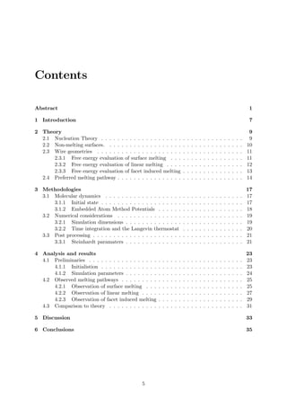 Contents
Abstract 1
1 Introduction 7
2 Theory 9
2.1 Nucleation Theory . . . . . . . . . . . . . . . . . . . . . . . . . . . . . . . . . . . 9
2.2 Non-melting surfaces. . . . . . . . . . . . . . . . . . . . . . . . . . . . . . . . . . 10
2.3 Wire geometries . . . . . . . . . . . . . . . . . . . . . . . . . . . . . . . . . . . . 11
2.3.1 Free energy evaluation of surface melting . . . . . . . . . . . . . . . . . . 11
2.3.2 Free energy evaluation of linear melting . . . . . . . . . . . . . . . . . . . 12
2.3.3 Free energy evaluation of facet induced melting . . . . . . . . . . . . . . . 13
2.4 Preferred melting pathway . . . . . . . . . . . . . . . . . . . . . . . . . . . . . . . 14
3 Methodologies 17
3.1 Molecular dynamics . . . . . . . . . . . . . . . . . . . . . . . . . . . . . . . . . . 17
3.1.1 Initial state . . . . . . . . . . . . . . . . . . . . . . . . . . . . . . . . . . . 17
3.1.2 Embedded Atom Method Potentials . . . . . . . . . . . . . . . . . . . . . 18
3.2 Numerical considerations . . . . . . . . . . . . . . . . . . . . . . . . . . . . . . . 19
3.2.1 Simulation dimensions . . . . . . . . . . . . . . . . . . . . . . . . . . . . . 19
3.2.2 Time integration and the Langevin thermostat . . . . . . . . . . . . . . . 20
3.3 Post processing . . . . . . . . . . . . . . . . . . . . . . . . . . . . . . . . . . . . . 21
3.3.1 Steinhardt paramaters . . . . . . . . . . . . . . . . . . . . . . . . . . . . . 21
4 Analysis and results 23
4.1 Preliminaries . . . . . . . . . . . . . . . . . . . . . . . . . . . . . . . . . . . . . . 23
4.1.1 Initialistion . . . . . . . . . . . . . . . . . . . . . . . . . . . . . . . . . . . 23
4.1.2 Simulation parameters . . . . . . . . . . . . . . . . . . . . . . . . . . . . . 24
4.2 Observed melting pathways . . . . . . . . . . . . . . . . . . . . . . . . . . . . . . 25
4.2.1 Observation of surface melting . . . . . . . . . . . . . . . . . . . . . . . . 25
4.2.2 Observation of linear melting . . . . . . . . . . . . . . . . . . . . . . . . . 27
4.2.3 Observation of facet induced melting . . . . . . . . . . . . . . . . . . . . . 29
4.3 Comparison to theory . . . . . . . . . . . . . . . . . . . . . . . . . . . . . . . . . 31
5 Discussion 33
6 Conclusions 35
5
 