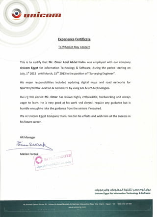 Experi-enc~ Certificate
To Wl10m It May.Concern
This is to certify that Mr. Omar Adel Abdel Balin. was employed with our company
Unicorn Egypt for information Technology & Software, during the period starting on
July, 1st
2012 until March, is'' 2013 in the position of "Surveying Engineer",
His major responsibilities included updating digital maps and road networks for
NAVTEQjNOKIA Location & Commerce by using GIS& GPStechnologies.
Ow i:1g this oeriod Mr. Omar has shown highly enthusiastic, hardworking and always
eager to learn. He .s very good at his work lnd doesn't requ.r e any guidance but is
humble enough to i:ake the guidance from the seniors if required.
We at Unicorn Egypt Company thank him for his efforts and wish him all the success in
his future career.
HR Manager
~--.-----·1
;~.!r.~

QL.p..oJ+JlgQlog.lL.oJl a !j pi IJ.l!:lD (o~9J
Unicom Egypt for Information Technology & Software
 
