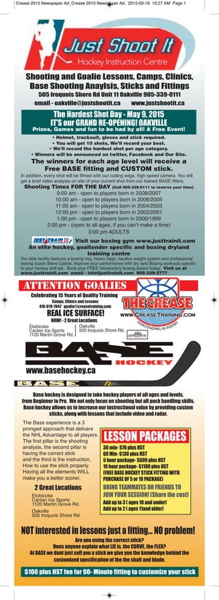 Camps, Clinics and Lessons
416-919-7842 goalie@creasetraining.com
Shooting and Goalie Lessons, Camps, Clinics,
Base Shooting Anaylsis, Sticks and Fittings
505 Iroquois Shore Rd Unit 11 Oakville 905-339-0111
email - oakville@justshootit.ca www.justshootit.ca
The Hardest Shot Day - May 9, 2015
IT’S our GRAND RE-OPENING! OAKVILLE
Prizes, Games and fun to be had by all! A Free Event!
• Helmet, tracksuit, gloves and stick required.
• You will get 10 shots, We’ll record your best.
• We’ll record the hardest shot per age category.
• Winners will be announced on twitter, Facebook and Our Site.
The winners for each age level will receive a
Free BASE fitting and CUSTOM stick.
In addition, every shot will be filmed with our cutting edge, high speed camera. You will
get a brief video analysis on site of your current shot from our trained BASE fitters.
Shooting Times FOR THE DAY (Call 905-339-0111 to reserve your time)
9:00 am - open to players born in 2008/2007
10:00 am - open to players born in 2006/2005
11:00 am - open to players born in 2004/2003
12:00 pm - open to players born in 2002/2001
1:00 pm - open to players born in 2000/1999
2:00 pm - (open to all ages, if you can’t make a time)
3:00 pm ADULTS
Visit our boxing gym www.justtrainit.com
An elite hockey, goaltender specific and boxing dryland
training centre
Our elite facility features a boxing ring, heavy bags, nautilus weight system and professional
boxing coach Steve Cabral. Improve your performance with dry land Boxing workouts specific
to your hockey skill set. Book your FREE introductory boxing lesson today. Visit us at
www.justtrainit.com email - info@justtrainit.com 905-339-2777
ATTENTION GOALIES
REAL ICE SURFACE!
NOW! - 2 Great Locations
Base hockey is designed to take hockey players of all ages and levels,
from Beginner to Pro. We not only focus on shooting but all puck handling skills.
Base hockey allows us to increase our instructional value by providing custom
sticks, along with lessons that include video and radar.
Etobicoke
Canlan Ice Sports
1120 Martin Grove Rd.
Oakville
505 Iroquois Shore Rd.
2 Great Locations
Etobicoke
Canlan Ice Sports
1120 Martin Grove Rd.
Oakville
505 Iroquois Shore Rd.
LESSON PACKAGES
30 min- $70 plus HST
60 Min- $130 plus HST
5 hour package- $600 plus HST
10 hour package- $1100 plus HST
(FREE BASE HOCKEY STICK FITTING WITH
PURCHASE OF 5 or 10 PACKAGE)
BRING TEAMMATES OR FRIENDS TO
JOIN YOUR SESSION! (Share the cost)
Add up to 3 ( ages 10 and under)
Add up to 2 ( ages 11and older)
NOT interestedin lessons just a fitting... NO problem!
Are you using the correct stick?
Does anyone explain what LIE is, the CURVE, the FLEX?
At BASE we dont just sell you a stick we give you the knowledge behind the
customized specification of the the shaft and blade.
$100 plus HST fee for 60- Minute fitting to customize your stick
Celebrating 15 Years of Quality Training
www.basehockey.ca
The Base experience is a 3
pronged approach that delivers
the NHL Advantage to all players.
The first pillar is the shooting
analysis, the second pillar is
having the correct stick
and the third is the instruction,
How to use the stick properly.
Having all the elements WILL
make you a better scorer.
Crease 2015 Newspaper Ad_Crease 2015 Newspaper Ad. 2015-03-18 10:27 AM Page 1
 