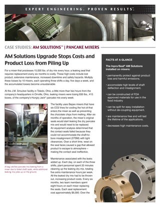 CASE STUDIES: AM SOLUTIONS™
| PANCAKE MIXERS
AM Solutions Upgrade Stops Costs and
Product Loss from Piling Up
For a mixer that processes 15,000 lbs. of dry mix every hour, a leaking seal that
requires replacement every six months is costly. These high costs include lost
product, extensive maintenance, increased downtime and safety hazards. Multiply
these losses by 10 mixers, each operating three shifts a day, ﬁve days a week, and
the accumulated losses become unsustainable.
At the J.M. Smucker facility in Toledo, Ohio, a little more than two hours from the
company’s headquarters in Orrville, Ohio, leaking mixers were losing 830 lbs., 415
boxes, of the company’s Hungry Jack®
pancake mix every week.
FACTS AT A GLANCE
The Inpro/Seal®
AM Solutions
installed on mixers:
• permanently protect against product
loss and harmful emissions.
• accomodate high levels of shaft
deﬂection and misalignment.
• can be constructed of FDA
approved materials for use in the
food industry
• can be split for easy installation
without de-coupling equipment.
• are maintenance free and will last
the lifetime of the applications.
• decreases high maintenance costs.
E X P E R T E N G I N E E R I N G . P R O V E N R E S U L T S .®
The facility uses Bepex mixers that have
six CO2 lines for cooling the hot oil that
enters the mixer as well as preventing
the chocolate chips from melting. After six
months of operation, the mixer’s original
seals would start leaking the dry pancake
mix and would need to be replaced.
An equipment analysis determined that
the contact seals failed because they
could not accommodate the shaft-to-
bore misalignment (STBM) with tight
clearances. Over a short time, wear on
the seal faces caused a gap that allowed
product to escape to atmosphere –
making the contact seal ineffective.
Maintenance associated with the leaks
added up. Each day, on each of the three
shifts, plant personnel spent 20 minutes
cleaning up the leaking dry mix, totaling
ﬁve extra maintenance hours per week.
All the leaked dry mix had to be thrown
out, increasing product costs. Every six
months, two team members spent
eight hours on each mixer replacing
the seals. Each seal replacement
cost approximately $6,000. Over the
A bag catches pancake mix leaking from a
mixer due to failed shaft seals, while additional
leaking mix piles up on the ground.
 