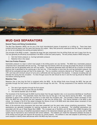 MUD GAS SEPARATORS
General Theory and Sizing Considerations
The Mud Gas Separator (MGS) can be one of the most misunderstood pieces of equipment on a drilling rig. There have been
multiple technical papers over the years that discuss this subject. Many field personnel understand what the vessel is designed to
do, but do not understand the working principles behind it.
The principle of the MGS is simple – separate the large free gas components from the drilling fluids and vent it away from the rig.
This can generally be efficiently accomplished if the MGS is sized and used properly. The two primary facets of MGS sizing are:
• Vent line friction pressure vs. mud leg hydrostatic pressure
• Retention time in the vessel
Vent Line Friction Pressure
Hydrostatic pressure is a topic in which most people in the drilling sector are very familiar. The MGS has a hydrostatic pressure
component that is associated with the mud leg. The height and mud density within the mud leg will dictate the amount of frictional
pressure that can be generated within the vent line system. The pressure generated within the MGS will be a function of frictional
pressure that is generated by the venting gas in the vent line. If this pressure is more than the mud leg hydrostatic pressure, the
MGS will be evacuated and gas will flow to the shaker pits. This is a condition commonly referred to as "blow-through". Large ID
(>8") vent lines with minimum amount of turns and a sufficiently tall mud leg prevent this situation. A reduced circulating rate can
alleviate this during the kick circulation. If a blow through occurs the well should be shut in and the mud leg should be filled with
mud before continuing the kill.
Retention Time
Retention time is how long the fluid is contained within the MGS. As the drilling fluids move through the MGS, free gas will
percolate through the fluid column in the MGS and vent through the vent line. The key components of the retention time sizing
are:
• The rate of gas migration through the fluid column
• The circulation rate (or inflow rate into the MGS)
• The internal diameter (ID) of the MGS
The movement of the fluid through the MGS must be slower than the gas migration rate, or an occurrence identified as “insufficient
separator cut” can exist. This essentially means that there may be free gas in the mud returns leaving the MGS. The easiest
parameter to adjust if this condition has occurred is to slow down the circulation rate. This provides a slower movement of mud
within the MGS and may alleviate the poor separation of gas from the drilling fluid. The internal diameter of the MGS is also
critical. An increase in the ID of the vessel increases the volume of mud in the MGS which also allows slower movement of mud
and therefore more time for separation at a given inflow rate.
Many of the technical sizing documents that have been presented over the years make various simplifying assumptions. These
assumptions are generally acceptable for planning purposes and for use by rig personnel. The simplified assumptions are
associated with the use of Water Based Mud (WBM). The increased use of Synthetic and Oil Based Mud (OBM) throughout the
industry limits the accuracy of simplified assumptions based on the interactions between gas and mud. The accuracy with an OBM
system may be improved by use of advanced well control software. This software can model the interactions between the base oil
of the drilling mud and gas and improve the accuracy for critical projects. The software is also well adapted to performing a post
event analysis to identify where deficiencies within the MGS may have occurred.
 