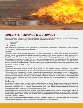 IMMEDIATE RESPONSE to a BLOWOUT
There are basic steps that can be viewed as actions personnel at the site should follow in case of a blowout. These immediate
response steps can be applied to drilling, workover, completion and production operations.
• Site evacuation
• Call for help
• Gather data
Safety is the key for any situation in which hydrocarbons are not confined to the wellbore or surface pressure control equipment.
This is the base on which all decisions should be made.
Evacuation
Evacuation is vital in ensuring the safety of personnel. This applies to personnel at the site and nearby residents. It is important to
remember that law enforcement officials are the only ones who have the authority to force evacuation of nearby residents and to
close public roads. This should not keep site personnel from notifying people in the area of potential danger from the blowout.
Securing the site is critical to ensure safety. The early stages of a blowout are generally the most dangerous. This is because the
situation is often rapidly changing. Failed equipment can deteriorate and ignition is always a concern. Muster points and search and
rescue protocols should be pre-determined. The operator and drilling or service contractor should make these procedures part of the
orientation for personnel working at the site.
Call for Help
Calling for help is critical and should be done as soon as possible. For land operations, calling 911 is important. This action will
dispatch any needed emergency medical services and mobilize law enforcement that can make decisions to ensure public safety.
Field personnel should use the chain of command indicated in the operator's emergency response plans to inform the response team
personnel about the event. Responding to a well blowout usually requires a team to plan and execute the proper fix. Well control
specialists and other personnel required for the intervention are usually dispatched by the operator's management team.
Additionally, important officials that aren't required for the immediate response, such as regulatory personnel, are usually informed
by management.
Data Gathering
Data gathering is important so that the proper solution to the problem can be devised. Details regarding the downhole situation at
the time of the event are usually known. The nature of the flow at the surface may be harder to determine. Safety should not be
compromised to gather this data. It is virtually always possible to devise a plan to safely determine the needed information after
installing the proper safety system during the response phase of the event.
Monitoring the situation for change is critical. Changes in the nature of the well such as ignition or pollution impacts need to be
communicated to the operator's management as soon as possible so that the appropriate actions can be taken. Gas monitoring in
the area should begin as soon as possible. Site personnel should arrange for a responsible party to monitor the site and ensure that
the location is secure 24 hours/day.
A well planned and rehearsed immediate response to a blowout is beneficial in many ways. Personnel safety, legal obligations and
company reputation are important reasons that the proper actions are taken as soon as possible.
 