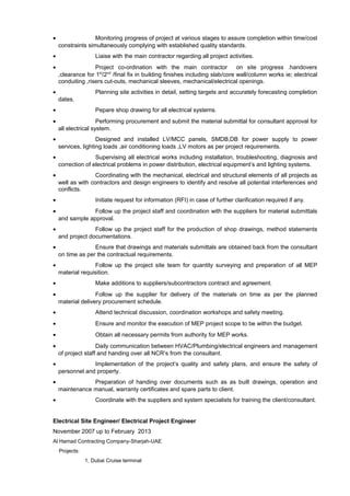 • Monitoring progress of project at various stages to assure completion within time/cost
constraints simultaneously complying with established quality standards.
• Liaise with the main contractor regarding all project activities.
• Project co-ordination with the main contractor on site progress .handovers
,clearance for 1st
/2nd
/final fix in building finishes including slab/core wall/column works ie; electrical
conduiting ,risers cut-outs, mechanical sleeves, mechanical/electrical openings.
• Planning site activities in detail, setting targets and accurately forecasting completion
dates.
• Pepare shop drawing for all electrical systems.
• Performing procurement and submit the material submittal for consultant approval for
all electrical system.
• Designed and installed LV/MCC panels, SMDB,DB for power supply to power
services, lighting loads ,air conditioning loads ,LV motors as per project requirements.
• Supervising all electrical works including installation, troubleshooting, diagnosis and
correction of electrical problems in power distribution, electrical equipment’s and lighting systems.
• Coordinating with the mechanical, electrical and structural elements of all projects as
well as with contractors and design engineers to identify and resolve all potential interferences and
conflicts.
• Initiate request for information (RFI) in case of further clarification required if any.
• Follow up the project staff and coordination with the suppliers for material submittals
and sample approval.
• Follow up the project staff for the production of shop drawings, method statements
and project documentations.
• Ensure that drawings and materials submittals are obtained back from the consultant
on time as per the contractual requirements.
• Follow up the project site team for quantity surveying and preparation of all MEP
material requisition.
• Make additions to suppliers/subcontractors contract and agreement.
• Follow up the supplier for delivery of the materials on time as per the planned
material delivery procurement schedule.
• Attend technical discussion, coordination workshops and safety meeting.
• Ensure and monitor the execution of MEP project scope to be within the budget.
• Obtain all necessary permits from authority for MEP works.
• Daily communication between HVAC/Plumbing/electrical engineers and management
of project staff and handing over all NCR’s from the consultant.
• Implementation of the project’s quality and safety plans, and ensure the safety of
personnel and property.
• Preparation of handing over documents such as as built drawings, operation and
maintenance manual, warranty certificates and spare parts to client.
• Coordinate with the suppliers and system specialists for training the client/consultant.
Electrical Site Engineer/ Electrical Project Engineer
November 2007 up to February 2013
Al Hamad Contracting Company-Sharjah-UAE
Projects:
1. Dubai Cruise terminal
 