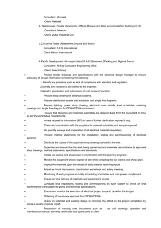 Consultant: Munseel
Client: Nakheel
2. Warehouses ,Retails showrooms ,Offices,Mosque and labor accommodation Buildings(G+3)
Consultant: Meecon
Client: Dubai Industrial City
3.23 Marina Tower (4Basement,Ground &92 floors)
Consultant: K.E.O international
Client: Hircon Internatonal
4.Pacific Development –Al marjan Island,R.A.K (Basement,2Parking and 9typical floors)
Consultant: Al Burj Consultant Engineering office
Client: Select Group
• Review tender drawings and specifications with the electrical design manager to ensure
adequacy of design information considering the following:
1. Identify any problems such as lack of compliance with standard and regulation.
2.Identify any variation to be notified to the engineer.
3.Assist in preparation and submission of cost incase of variation
• Prepare shop drawing for electrical systems.
• Prepare distribution boards load schedule and single line diagrams.
• Prepare lighting ,power shop drawing ,electrical room details, load schedules, metering
drawings and single line diagram for DEWA/FEWA submission.
• Ensure that drawings and materials submittals are obtained back from the consultant on time
as per the contractual requirements.
• Initiate request for information (RFI) in case of further clarification required if any.
• Check and coordination with the suppliers for material submittals and sample approval.
• Do quantity surveys and preparation of all electrical materials requisition.
• Prepare method statements for the installation, testing and commissioning of electrical
systems.
• Distribute the copies of the approved shop drawing stamped to the site.
• Supervise and ensure that the work being carried out and materials use conforms to approved
shop drawings, method statements, specifications and standards.
• Initiate two weeks look ahead plan in coordination with the planning engineer.
• Monitor the equipment’s/tools register at site while compiling the two weeks look ahead plan.
• Inspect the materials upon the receipt of daily material receiving report.
• Attend technical discussions, coordination workshops and safety meeting.
• Monitoring of work progress and daily scheduling of activities and man power complement.
• Ensure on time delivery of materials and equipment’s on site
• Conducts final inspections, testing and commissioning on each system to check on final
conformance to the approved plans and technical specifications.
• Ensure and monitor the execution of electrical project scope to be within the budget.
• Obtaining all necessary approval from DEWA/FEWA.
• Check on potential and existing delays to minimize the effect on the project completion by
doing a weekly progress report.
• Preparation of handing over documents such as as built drawings, operation and
maintenance manual, warranty certificates and spare parts to client.
 